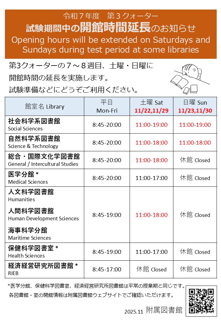 令和７年度第3クォーター試験期間中の開館時間延長のお知らせ。第3クォーターの７～８週目、土曜・日曜に開館時間の延長を実施します。試験準備などにどうぞご利用ください。
社会科学系図書館	平日8:45-20:00	土曜11:00-19:00	日曜11:00-19:00。
自然科学系図書館	平日8:45-20:00	土曜11:00-18:00	日曜11:00-18:00。
総合・国際文化学図書館	平日8:45-20:00	土曜11:00-18:00	日曜休館。
医学分館	平日8:45-20:00	土曜11:00-17:00	日曜休館。
人文科学図書館	平日8:45-20:00	土曜11:00-18:00	日曜休館。
人間科学図書館	平日8:45-20:00	土曜11:00-18:00	日曜休館。
海事科学分館	平日8:45-19:00	土曜11:00-18:00	日曜休館。
保健科学図書室	平日8:45-19:00	土曜11:00-17:00	日曜休館。
経済経営研究所図書館	平日8:45-17:00	土曜休館	日曜休館。