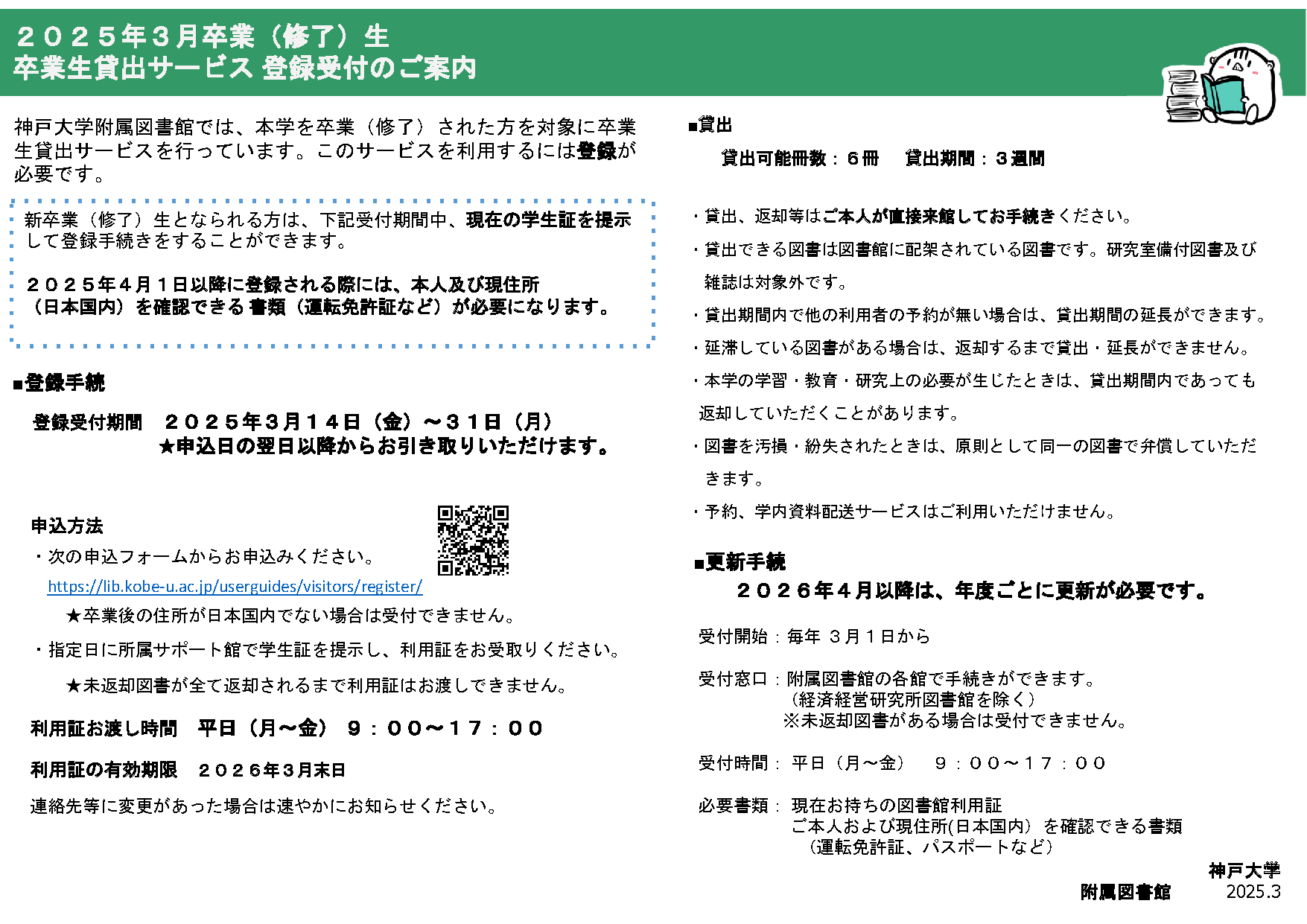 ２０２５年３月卒業（修了）生卒業生貸出サービス 登録受付のご案内。神戸大学附属図書館では、本学を卒業（修了）された方を対象に卒業生貸出サービスを行っています。このサービスを利用するには登録が必要です。新卒業（修了）生となられる方は、下記受付期間中、現在の学生証を提示して登録手続きをすることができます。２０２５年４月１日以降に登録される際には、本人及び現住所（日本国内）を確認できる 書類（運転免許証など）が必要になります。■登録手続:登録受付期間２０２５年３月１４日（金）～３１日（月）★申込日の翌日以降からお引き取りいただけます。■申込方法：次の申込フォームからお申込みください。https://lib.kobe-u.ac.jp/userguides/visitors/register/★卒業後の住所が日本国内でない場合は受付できません。指定日に所属サポート館で学生証を提示し、利用証をお受取りください。★未返却図書が全て返却されるまで利用証はお渡しできません。利用証お渡し時間：平日（月～金） ９：００～１７：００。利用証の有効期限：２０２６年３月末日。連絡先等に変更があった場合は速やかにお知らせください。