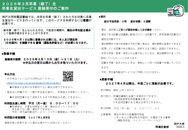 ２０２６年３月卒業（修了）生卒業生貸出サービス 登録受付のご案内。神戸大学附属図書館では、本学を卒業（修了）された方を対象に卒業生貸出サービスを行っています。このサービスを利用するには登録が必要です。新卒業（修了）生となられる方は、下記受付期間中、現在の学生証を提示して登録手続きをすることができます。２０２６年４月１日以降に登録される際には、本人及び現住所（日本国内）を確認できる 書類（運転免許証など）が必要になります。■登録手続:登録受付期間２０２６年３月１３日（金）～３１日（火）★申込日の翌日以降からお引き取りいただけます。■申込方法：次の申込フォームからお申込みください。https://lib.kobe-u.ac.jp/userguides/visitors/register/★卒業後の住所が日本国内でない場合は受付できません。指定日に所属サポート館で学生証を提示し、利用証をお受取りください。★未返却図書が全て返却されるまで利用証はお渡しできません。利用証お渡し時間：平日（月～金） ９：００～１７：００。利用証の有効期限：２０２７年３月末日。連絡先等に変更があった場合は速やかにお知らせください。