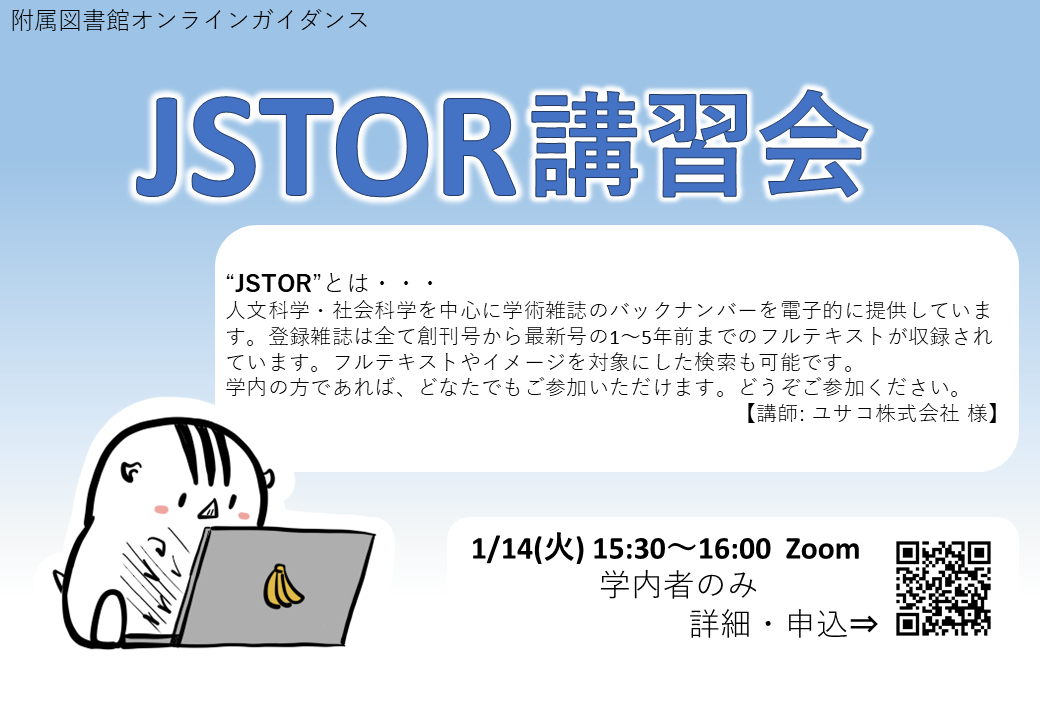 附属図書館オンラインガイダンス。JSTOR講習会。JSTORとは人文科学・社会科学を中心に学術雑誌のバックナンバーを電子的に提供しています。登録雑誌は全て創刊号から最新号の1～5年前までのフルテキストが収録されています。フルテキストやイメージを対象にした検索も可能です。 学内の方であれば、どなたでもご参加いただけます。どうぞご参加ください。講師：ユサコ株式会社。2025年1月14日（火）15：30～16：00 Zoom。学内者のみ。