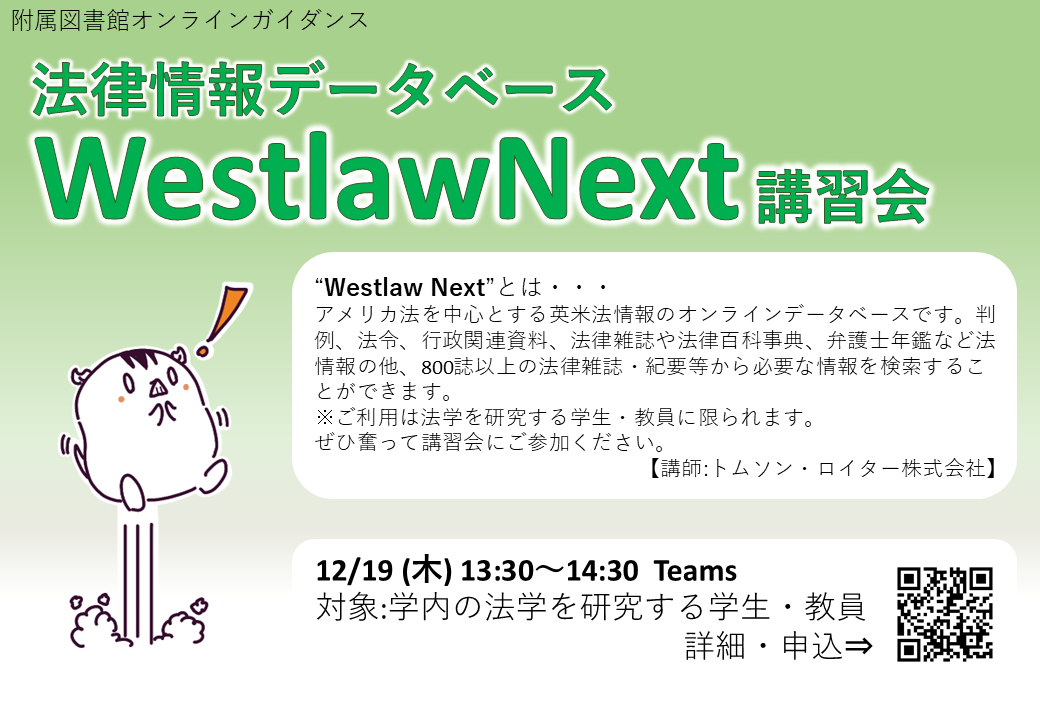 附属図書館オンラインガイダンス。法律情報データベースWestlawNext講習会。WestlawNextとはアメリカ法を中心とする英米法情報のオンラインデータベースです。判例、法令、行政関連資料、法律雑誌や法律百科事典、弁護士年鑑など法情報の他、800誌以上の法律雑誌・紀要等から必要な情報を検索することができます。※ご利用は法学を研究する学生・教員に限られます。ぜひ奮って講習会にご参加ください。講師：トムソン・ロイター株式会社。2024年12月19日（木）13：30～14：30 Teams。対象:学内の法学を研究する学生・教員。