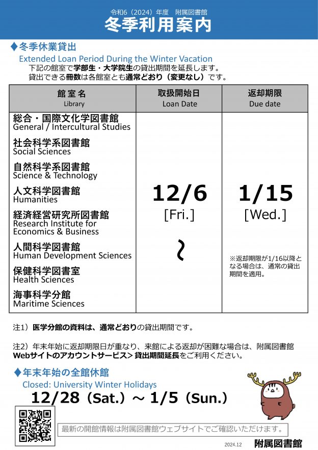 令和6（2024）年度附属図書館冬季利用案内。冬季休業貸出。Extended Loan Period During the Winter Vacation。下記の館室で学部⽣・⼤学院⽣の貸出期間を延⻑します。貸出できる冊数は各館室とも通常どおり（変更なし）です。館室名、総合・国際⽂化学図書館、General / Intercultural Studies、社会科学系図書館、Social Sciences、⾃然科学系図書館、Science & Technology、⼈⽂科学図書館、Humanities、経済経営研究所図書館、RIEB、⼈間科学図書館、Human Development Sciences、保健科学図書室、Health Sciences、海事科学分館、Maritime Sciences。取扱開始⽇、Loan Date、12/6から。返却期限、Due date、1/15まで。医学分館の資料は、通常どおりの貸出期間です。年末年始に返却期限⽇が重なり、来館による返却が困難な場合は、附属図書館Webサイトのアカウントサービス＞貸出期間延⻑をご利⽤ください。年末年始の全館休館、Closed: University Winter Holidays。12/28（Sat.）〜1/5（Sun.）