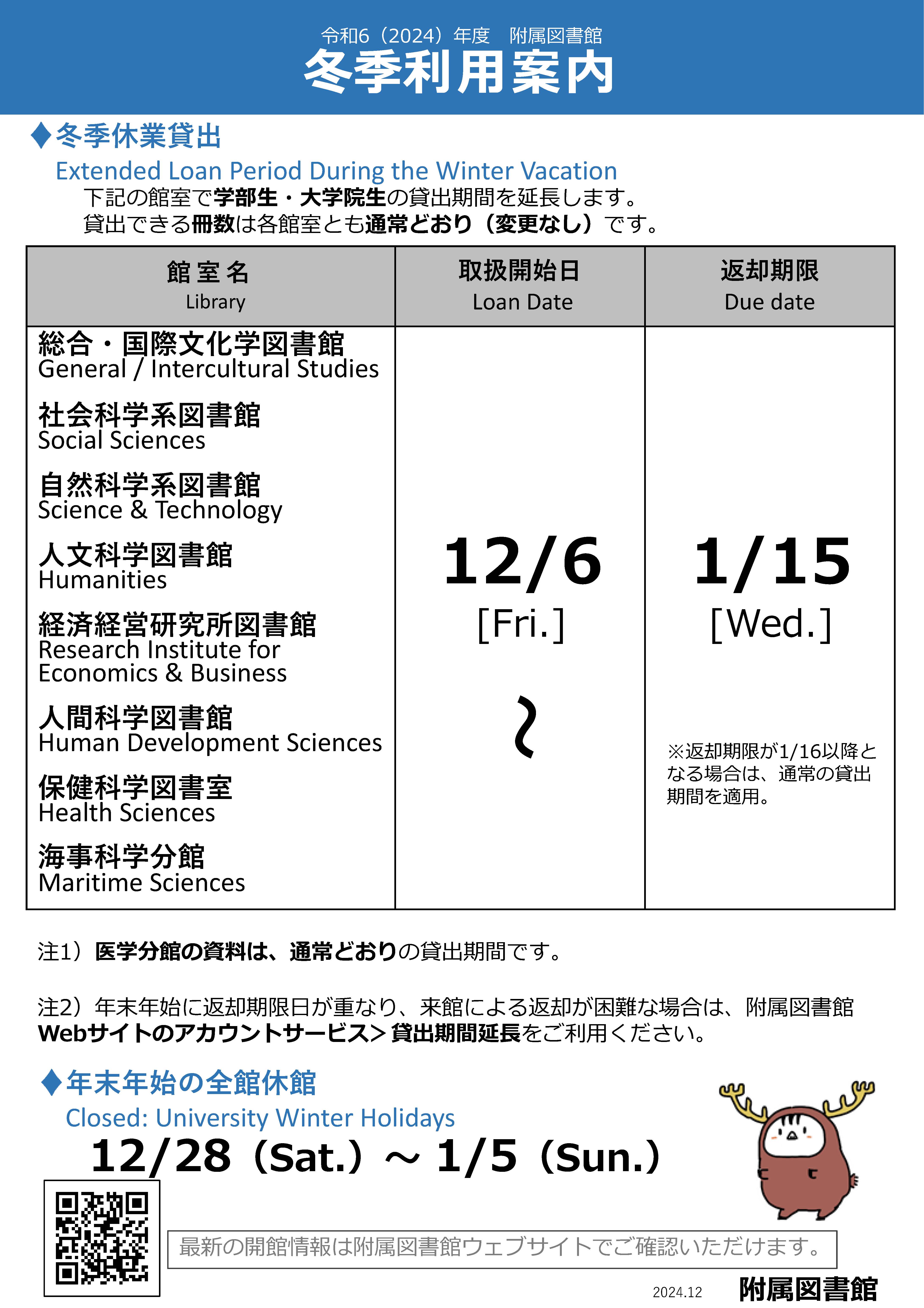 令和6（2024）年度附属図書館冬季利用案内。冬季休業貸出。Extended Loan Period During the Winter Vacation。下記の館室で学部⽣・⼤学院⽣の貸出期間を延⻑します。貸出できる冊数は各館室とも通常どおり（変更なし）です。館室名、総合・国際⽂化学図書館、General / Intercultural Studies、社会科学系図書館、Social Sciences、⾃然科学系図書館、Science & Technology、⼈⽂科学図書館、Humanities、経済経営研究所図書館、RIEB、⼈間科学図書館、Human Development Sciences、保健科学図書室、Health Sciences、海事科学分館、Maritime Sciences。取扱開始⽇、Loan Date、12/6から。返却期限、Due date、1/15まで。医学分館の資料は、通常どおりの貸出期間です。年末年始に返却期限⽇が重なり、来館による返却が困難な場合は、附属図書館Webサイトのアカウントサービス＞貸出期間延⻑をご利⽤ください。年末年始の全館休館、Closed: University Winter Holidays。12/28（Sat.）〜1/5（Sun.）