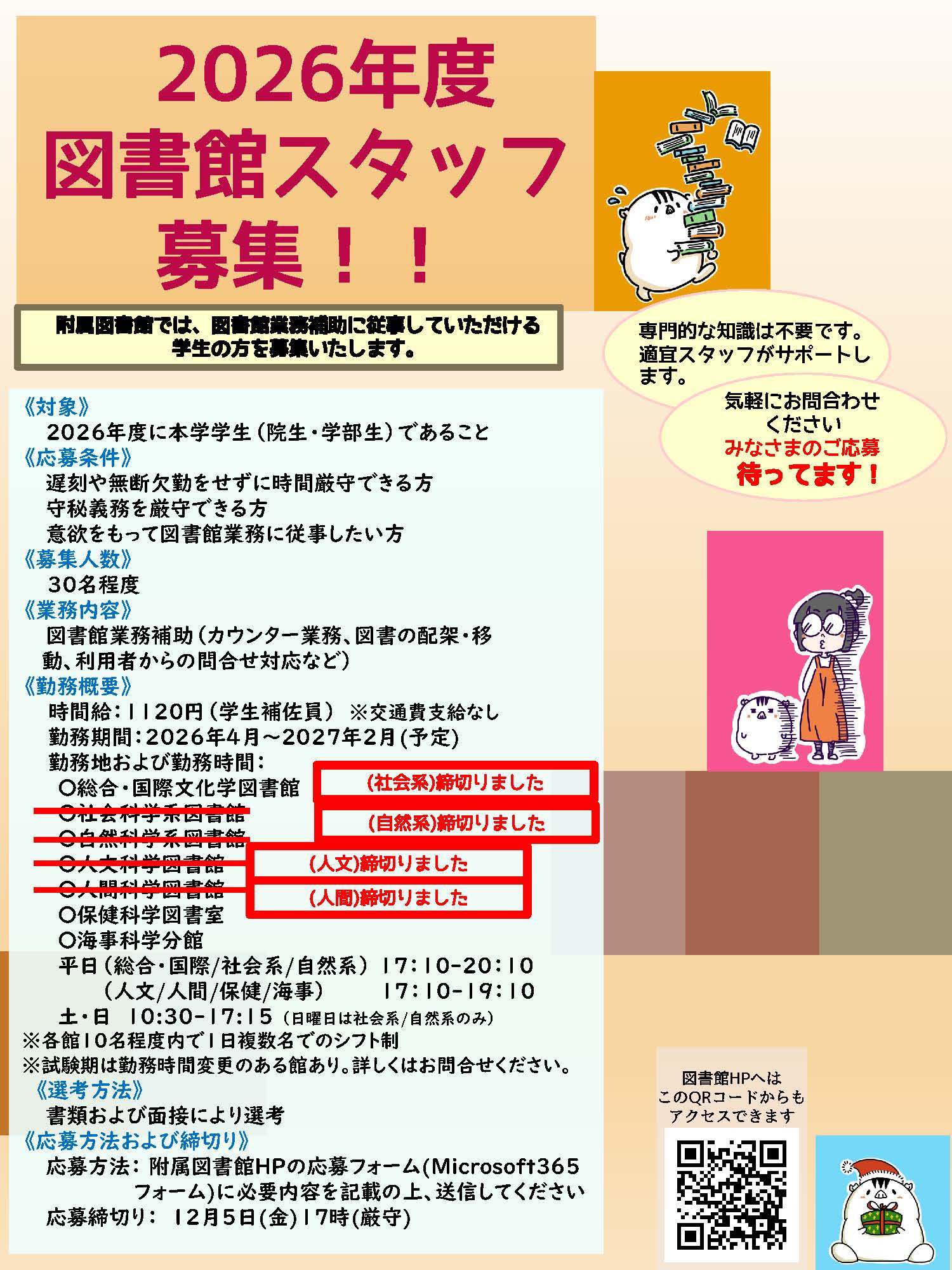 2026年度図書館スタッフ募集。附属図書館では、図書館業務補助に従事していただける
学生の方を募集いたします。専門的な知識は不要です。適宜スタッフがサポートします。気軽にお問合わせください。みなさまのご応募待ってます！対象、2026年度に本学学生（院生・学部生）であること。応募条件、遅刻や無断欠勤をせずに時間厳守できる方、守秘義務を厳守できる方、意欲をもって図書館業務に従事したい方。募集人数、30名程度。業務内容、図書館業務補助（カウンター業務、図書の配架・移動、利用者からの問合せ対応など）。勤務概要、時間給：1120円（学生補佐員）※交通費支給なし。勤務期間：2026年4月～2027年2月(予定)。勤務地および勤務時間： ※各館10名程度内で1日複数名でのシフト制、平日（総合・国際/社会系/自然系）17：10-20：10。土10:30-17:15、平日（人文/人間/保健/海事）17：10-19：10、土・日 10:30-17:15 （日曜日は社会系/自然系のみ）。勤務曜日・勤務時間は途中で変更になることがあります。選考方法、書類および面接により選考。応募方法および締切り、応募方法：附属図書館HPの応募フォーム(Microsoft３６５フォーム)に必要内容を記載の上、送信してください。ログインできない場合は図書館HPの問合せフォームからお問合せください。応募締切り：12月5日(金)17時(厳守) ※応募者多数の時は締切前に終了いたします。社会系、自然系、人文、人間の応募は締め切りました。