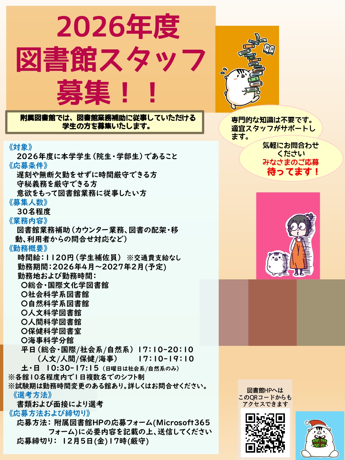2026年度図書館スタッフ募集。附属図書館では、図書館業務補助に従事していただける
学生の方を募集いたします。専門的な知識は不要です。適宜スタッフがサポートします。気軽にお問合わせください。みなさまのご応募待ってます！対象、2026年度に本学学生（院生・学部生）であること。応募条件、遅刻や無断欠勤をせずに時間厳守できる方、守秘義務を厳守できる方、意欲をもって図書館業務に従事したい方。募集人数、30名程度。業務内容、図書館業務補助（カウンター業務、図書の配架・移動、利用者からの問合せ対応など）。勤務概要、時間給：1120円（学生補佐員）※交通費支給なし。勤務期間：2026年4月～2027年2月(予定)。勤務地および勤務時間： ※各館10名程度内で1日複数名でのシフト制、平日（総合・国際/社会系/自然系）17：10-20：10。土10:30-17:15、平日（人文/人間/保健/海事）17：10-19：10、土・日 10:30-17:15 （日曜日は社会系/自然系のみ）。勤務曜日・勤務時間は途中で変更になることがあります。選考方法、書類および面接により選考。応募方法および締切り、応募方法：附属図書館HPの応募フォーム(Microsoft３６５フォーム)に必要内容を記載の上、送信してください。ログインできない場合は図書館HPの問合せフォームからお問合せください。応募締切り：12月5日(金)17時(厳守) ※応募者多数の時は締切前に終了いたします。