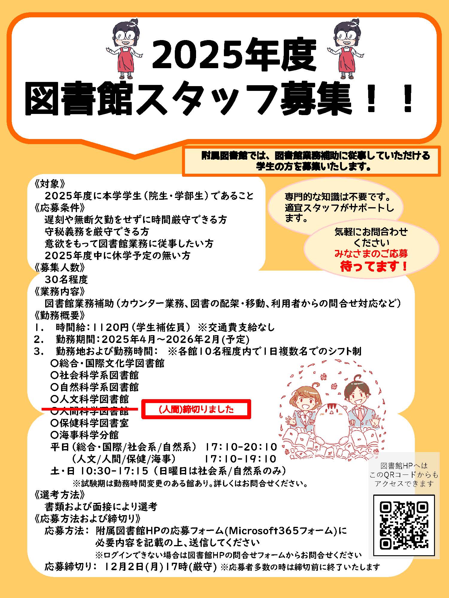 2025年度図書館スタッフ募集。附属図書館では、図書館業務補助に従事していただける
学生の方を募集いたします。専門的な知識は不要です。適宜スタッフがサポートします。気軽にお問合わせください。みなさまのご応募待ってます！対象、2025年度に本学学生（院生・学部生）であること。応募条件、遅刻や無断欠勤をせずに時間厳守できる方、守秘義務を厳守できる方、意欲をもって図書館業務に従事したい方、2025年度中に休学予定の無い方。募集人数、30名程度。業務内容、図書館業務補助（カウンター業務、図書の配架・移動、利用者からの問合せ対応など）。勤務概要、時間給：1120円（学生補佐員）※交通費支給なし。勤務期間：2025年4月～2026年2月(予定)。勤務地および勤務時間： ※各館10名程度内で1日複数名でのシフト制、総合・国際文化学図書館、社会科学系図書館、自然科学系図書館、人文科学図書館、人間科学図書館、保健科学図書室、海事科学分館。平日（総合・国際/社会系/自然系）17：10-20：10。（人文/人間/保健/海事）17：10-19：10。土・日10:30-17:15 （日曜日は社会系/自然系のみ）。試験期は勤務時間変更のある館あり。詳しくはお問合せください。選考方法、書類および面接により選考。応募方法および締切り、応募方法：附属図書館HPの応募フォーム(Microsoft３６５フォーム)に必要内容を記載の上、送信してください。ログインできない場合は図書館HPの問合せフォームからお問合せください。応募締切り：12月2日(月)17時(厳守) ※応募者多数の時は締切前に終了いたします。