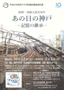 令和6年度神戸大学附属図書館資料展、阪神・淡路大震災30年 あの日の神戸 記憶の継承、のポスターです。開催期間、令和６年10月22日、火曜日、から令和7年2月3日、月曜日。会場、神戸大学社会科学系図書館2階展示ホール。神戸市灘区六甲台町2-1。開館時間、月曜日から金曜日、8時45分から20時、ただし1月17日は17時閉館。土曜日と日曜日、11時から17時。祝日および11月4日,12月28日から1月5日,1月18日,1月19日は休館。ただし11月3日の祝日は開館。入場無料。アクセス、阪急「六甲」駅、JR「六甲道」駅、阪神「御影」駅より市バス36系統バス停「神大正門前」下車、キャンパス内を北へ徒歩約5分、またはバス停「六甲台」下車、東へ徒歩約2分。駐車場はありません。公共交通機関をご利用ください。お問合せ、神戸大学附属図書館震災文庫。電話、078-803-7342。メールアドレス、shinsai@lib.kobe-u.ac.jp。