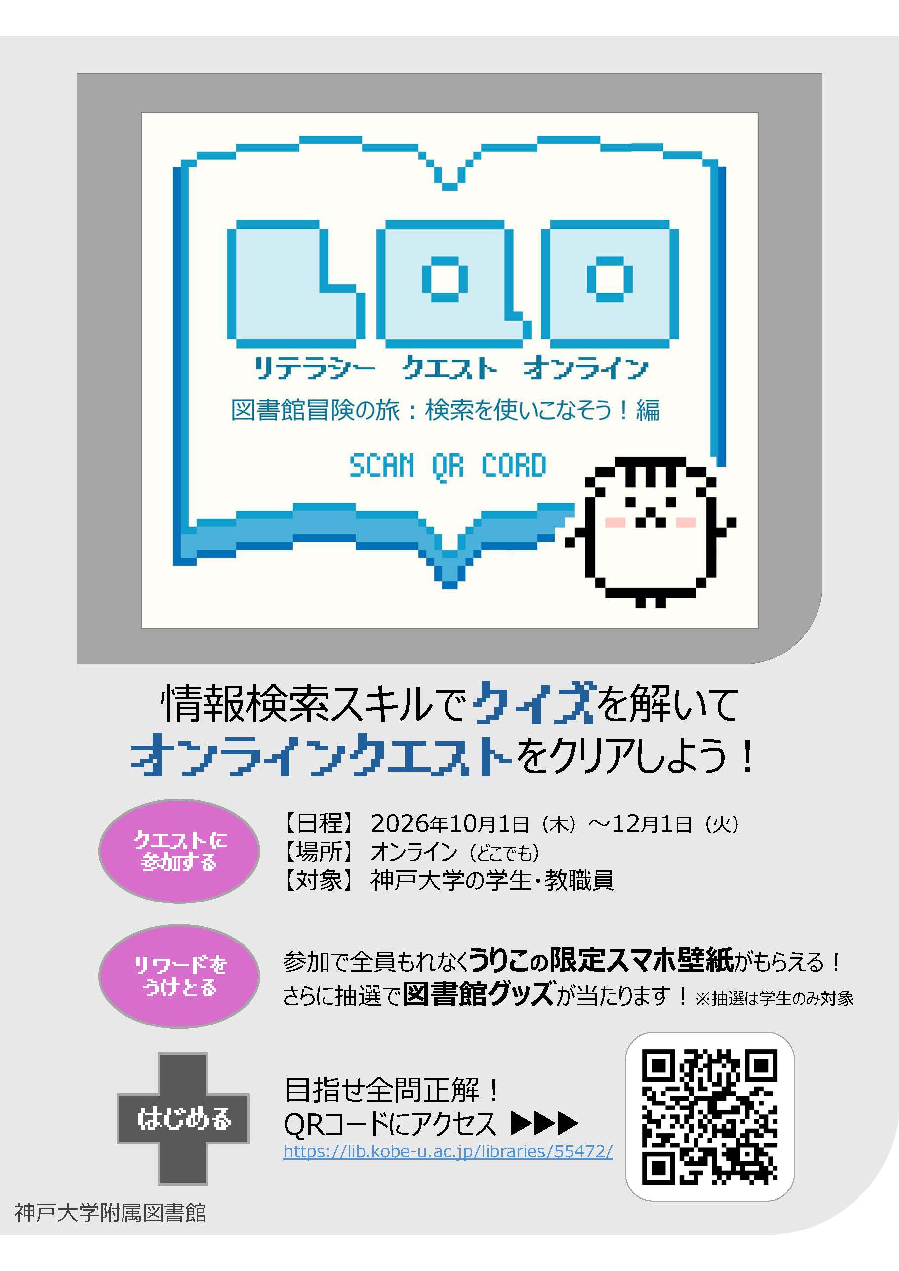 LOQリテラシークエストオンライン。図書館冒険の旅、検索を使いこなそう編。SCAN QR CORD。うりぼうのドット絵のイラスト。情報検索スキルでクイズを解いてオンラインクエストをクリアしよう。クエストに参加する。日程、2026年10月1日木曜日から12月1日火曜日まで。場所、オンライン、どこでも。対象、神戸大学の学生、教職員。リワードをうけとる。参加で全員もれなくうりこの限定スマホ壁紙がもらえる！さらに抽選で図書館グッズが当たります！抽選は学生のみ対象。はじめる、目指せ全問正解、QRコードにアクセス、サイトURL、https://lib.kobe-u.ac.jp/libraries/55472/。二次元バーコード。神戸大学附属図書館。